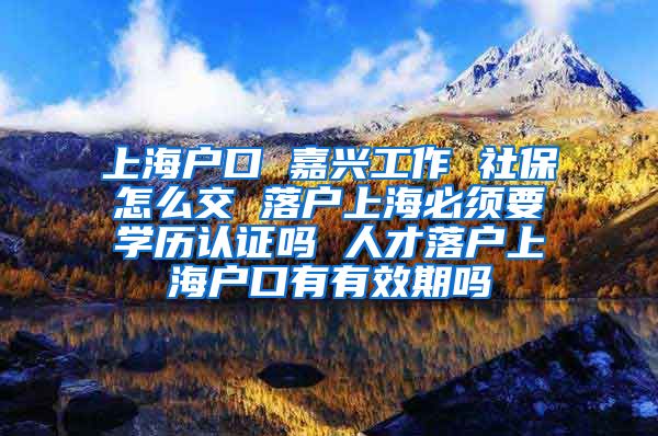 上海户口 嘉兴工作 社保怎么交 落户上海必须要学历认证吗 人才落户上海户口有有效期吗