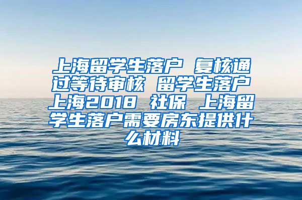 上海留学生落户 复核通过等待审核 留学生落户上海2018 社保 上海留学生落户需要房东提供什么材料