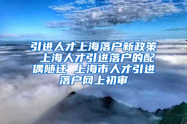 引进人才上海落户新政策 上海人才引进落户的配偶随迁 上海市人才引进落户网上初审