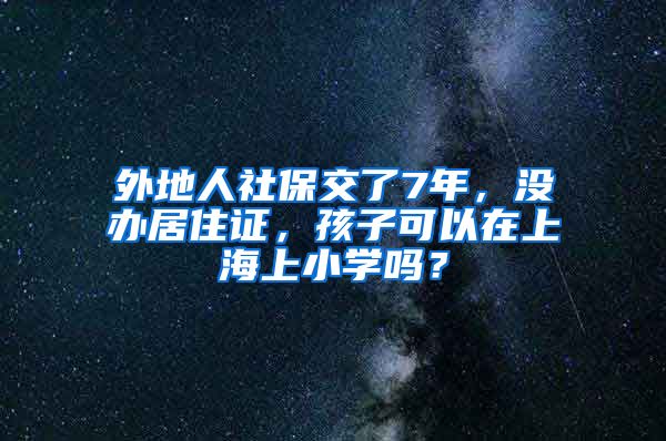 外地人社保交了7年，没办居住证，孩子可以在上海上小学吗？