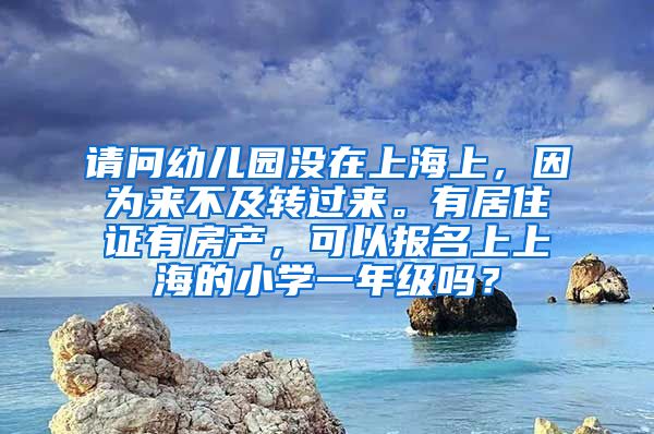 请问幼儿园没在上海上，因为来不及转过来。有居住证有房产，可以报名上上海的小学一年级吗？