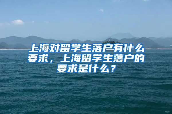 上海对留学生落户有什么要求，上海留学生落户的要求是什么？