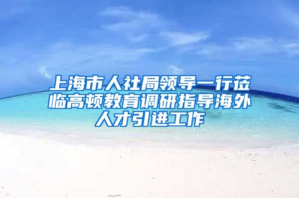 上海市人社局领导一行莅临高顿教育调研指导海外人才引进工作