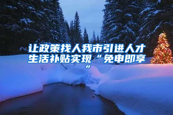 让政策找人我市引进人才生活补贴实现“免申即享”