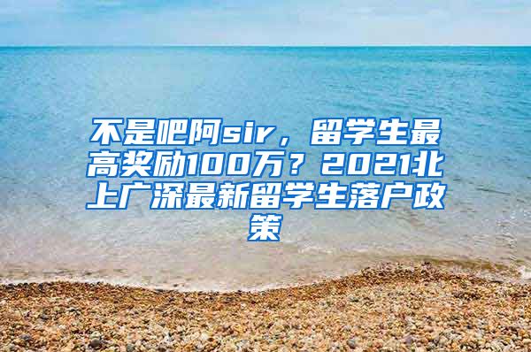 不是吧阿sir，留学生最高奖励100万？2021北上广深最新留学生落户政策