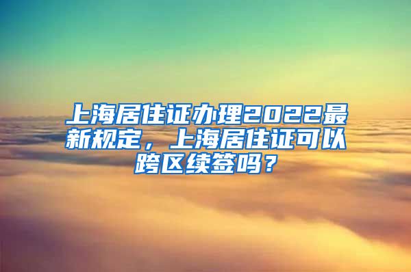 上海居住证办理2022最新规定，上海居住证可以跨区续签吗？