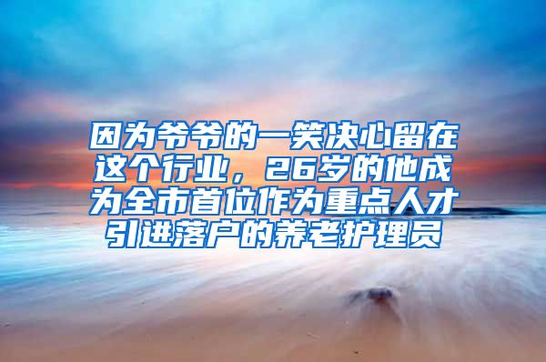 因为爷爷的一笑决心留在这个行业，26岁的他成为全市首位作为重点人才引进落户的养老护理员