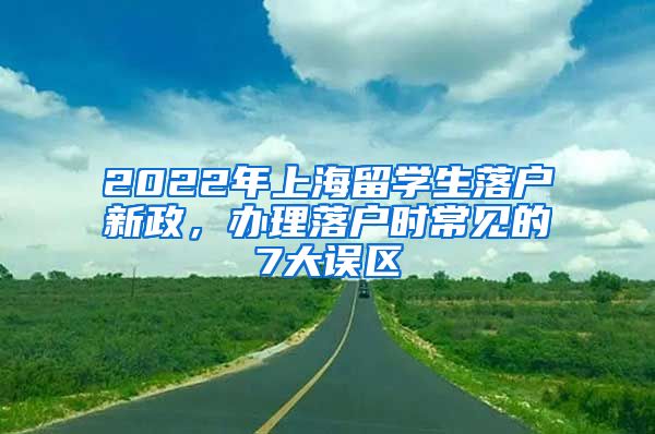 2022年上海留学生落户新政，办理落户时常见的7大误区