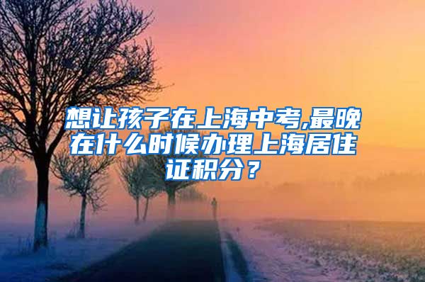 想让孩子在上海中考,最晚在什么时候办理上海居住证积分？