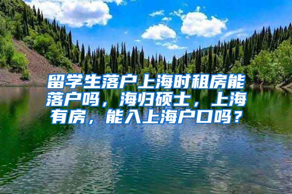 留学生落户上海时租房能落户吗，海归硕士，上海有房，能入上海户口吗？