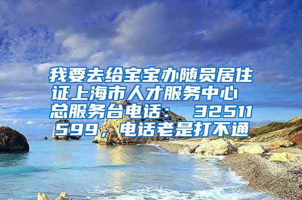 我要去给宝宝办随员居住证上海市人才服务中心 总服务台电话： 32511599，电话老是打不通