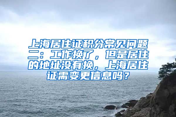 上海居住证积分常见问题二：工作换了，但是居住的地址没有换，上海居住证需变更信息吗？