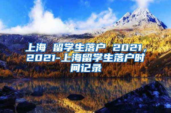 上海 留学生落户 2021，2021-上海留学生落户时间记录