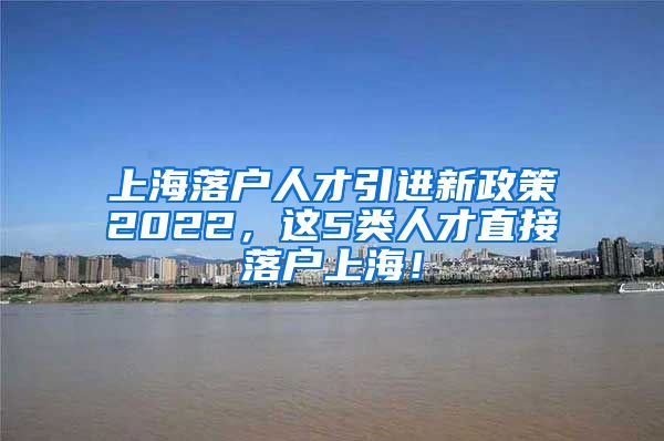 上海落户人才引进新政策2022，这5类人才直接落户上海！