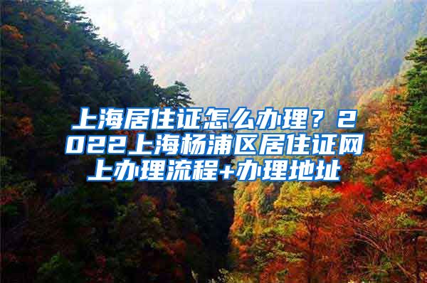 上海居住证怎么办理？2022上海杨浦区居住证网上办理流程+办理地址