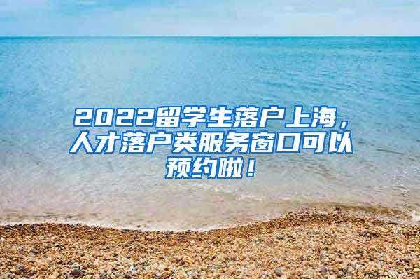 2022留学生落户上海，人才落户类服务窗口可以预约啦！