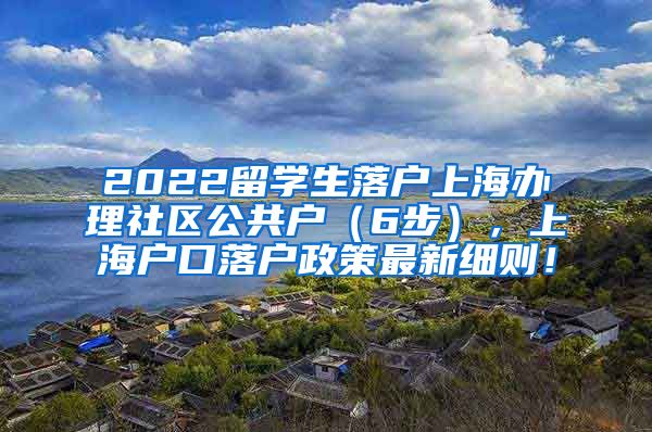 2022留学生落户上海办理社区公共户（6步），上海户口落户政策最新细则！