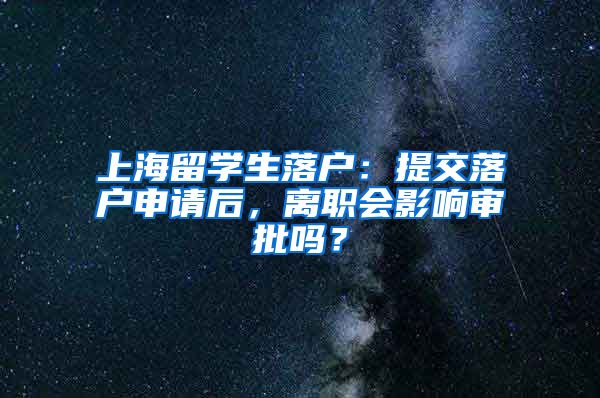 上海留学生落户：提交落户申请后，离职会影响审批吗？