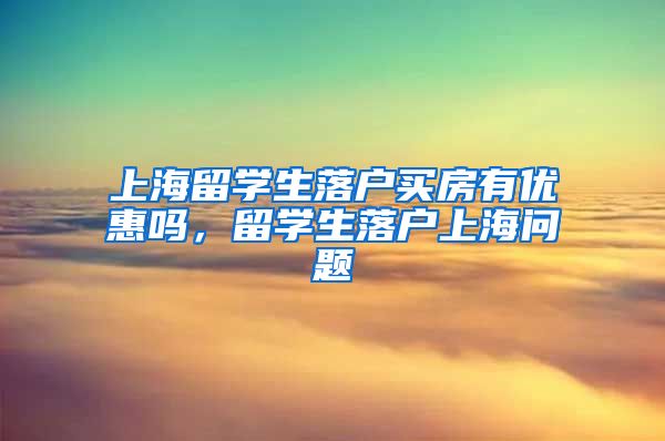 上海留学生落户买房有优惠吗，留学生落户上海问题