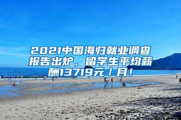 2021中国海归就业调查报告出炉，留学生平均薪酬13719元／月！