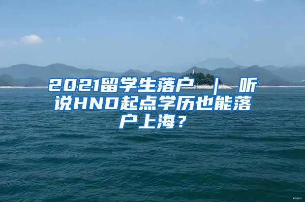 2021留学生落户 ｜ 听说HND起点学历也能落户上海？