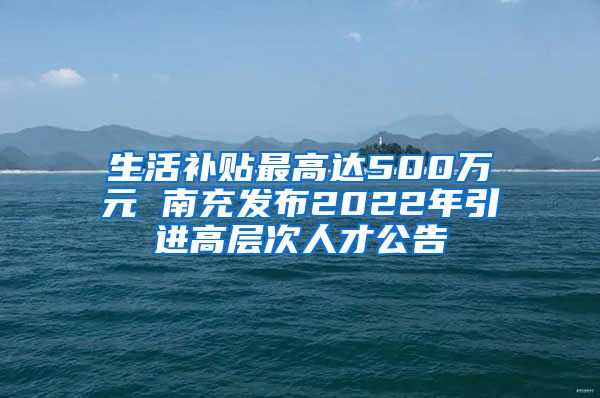 生活补贴最高达500万元 南充发布2022年引进高层次人才公告