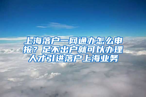 上海落户一网通办怎么申报？足不出户就可以办理人才引进落户上海业务