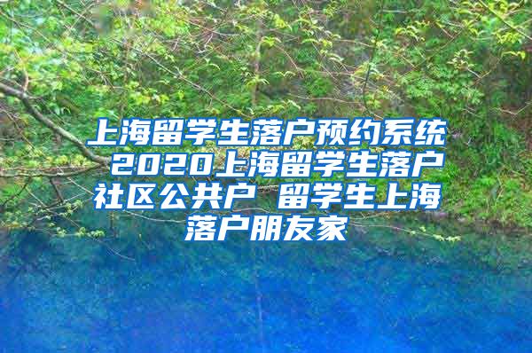 上海留学生落户预约系统 2020上海留学生落户社区公共户 留学生上海落户朋友家