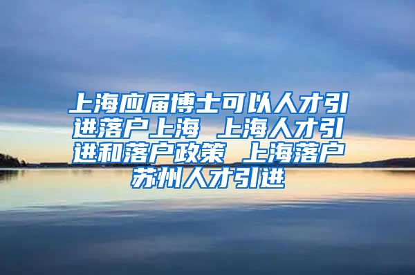 上海应届博士可以人才引进落户上海 上海人才引进和落户政策 上海落户苏州人才引进