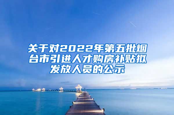 关于对2022年第五批烟台市引进人才购房补贴拟发放人员的公示