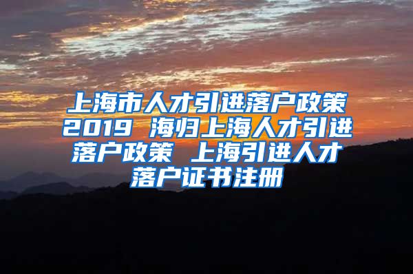 上海市人才引进落户政策2019 海归上海人才引进落户政策 上海引进人才落户证书注册