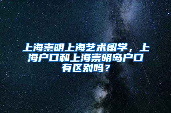 上海崇明上海艺术留学，上海户口和上海崇明岛户口有区别吗？