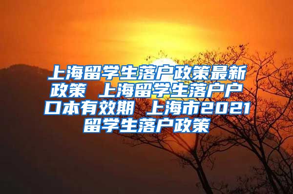 上海留学生落户政策最新政策 上海留学生落户户口本有效期 上海市2021留学生落户政策