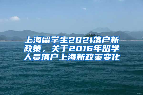 上海留学生2021落户新政策，关于2016年留学人员落户上海新政策变化