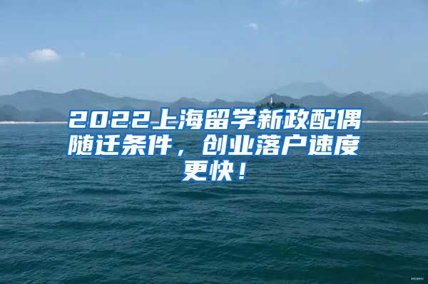 2022上海留学新政配偶随迁条件，创业落户速度更快！
