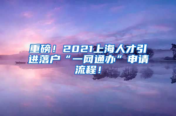 重磅！2021上海人才引进落户“一网通办”申请流程！