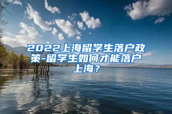 2022上海留学生落户政策-留学生如何才能落户上海？