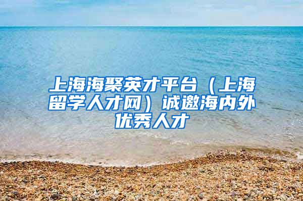 上海海聚英才平台（上海留学人才网）诚邀海内外优秀人才