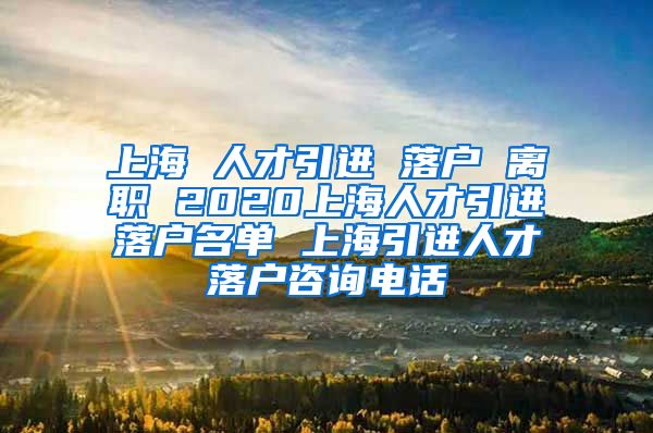 上海 人才引进 落户 离职 2020上海人才引进落户名单 上海引进人才落户咨询电话