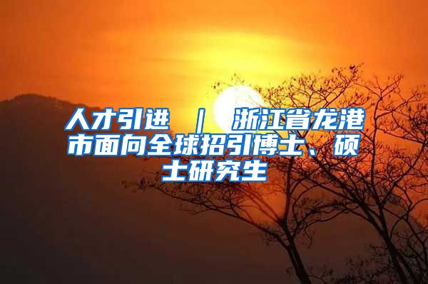 人才引进 ｜ 浙江省龙港市面向全球招引博士、硕士研究生