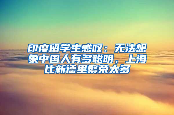 印度留学生感叹：无法想象中国人有多聪明，上海比新德里繁荣太多