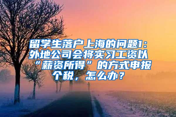 留学生落户上海的问题1：外地公司会将实习工资以“薪资所得”的方式申报个税，怎么办？