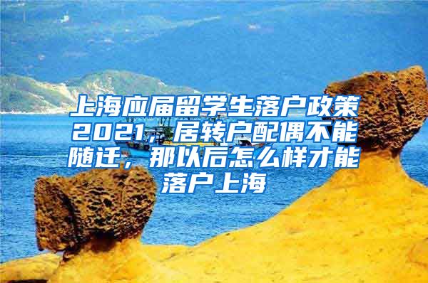 上海应届留学生落户政策2021，居转户配偶不能随迁，那以后怎么样才能落户上海