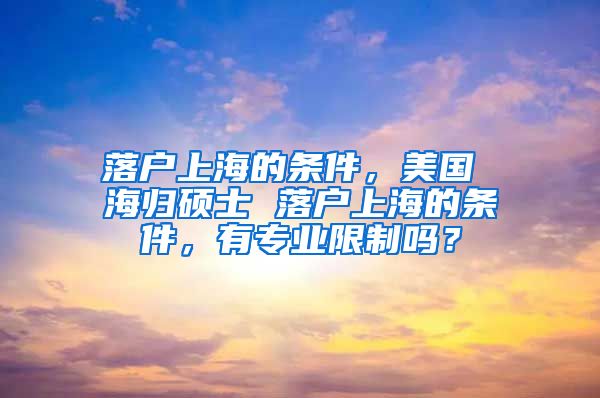 落户上海的条件，美国 海归硕士 落户上海的条件，有专业限制吗？