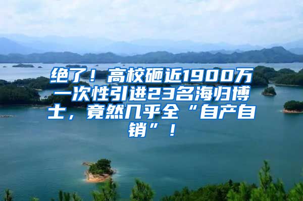 绝了！高校砸近1900万一次性引进23名海归博士，竟然几乎全“自产自销”！