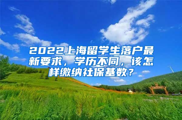 2022上海留学生落户最新要求，学历不同，该怎样缴纳社保基数？