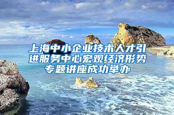 上海中小企业技术人才引进服务中心宏观经济形势专题讲座成功举办