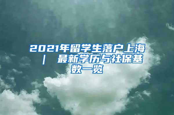 2021年留学生落户上海 ｜ 最新学历与社保基数一览