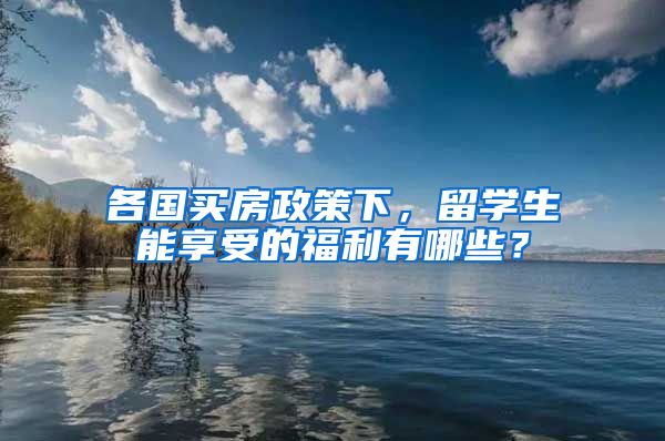 各国买房政策下，留学生能享受的福利有哪些？