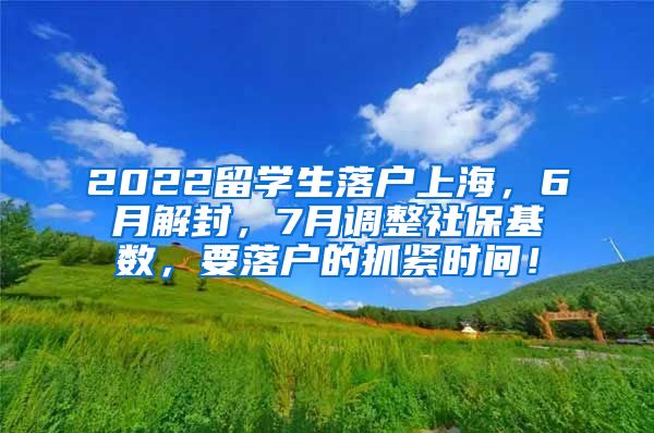 2022留学生落户上海，6月解封，7月调整社保基数，要落户的抓紧时间！